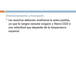 Almacenamiento y transporte
• Las muestras deberían analizarse lo antes posible,
ya que la sangre consume oxígeno y libera CO2 a
una velocidad que depende de la temperatura
corporal.

 