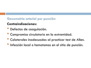 Gasometría arterial por punción
Contraindicaciones:
• Defectos de coagulación.
• Compromiso circulatorio en la extremidad.
• Colaterales inadecuadas al practicar test de Allen.
• Infección local o hematomas en el sitio de punción.

 