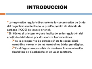 INTRODUCCIÓN
•La respiración regula indirectamente la concentración de ácido
del organismo manteniendo la presión parcial de dióxido de
carbono (PCO2) en sangre arterial.
•El riñón es el principal órgano implicado en la regulación del
equilibrio ácido-base por dos motivos fundamentales:
Es la principal vía de eliminación de la carga ácida
metabólica normal y de los metabolitos ácidos patológicos.
Es el órgano responsable de mantener la concentración
plasmática de bicarbonato en un valor constante.

 