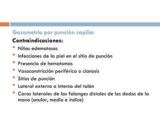 Gasometría por punción capilar
Contraindicaciones:

•
•
•
•
•
•
•

Niños edematosos
Infecciones de la piel en el sitio de punción
Presencia de hematomas
Vasoconstricción periférica o cianosis
Sitios de punción
Lateral externo o interno del talón
Caras laterales de las falanges distales de los dedos de la
mano (anular, medio e índice)

 