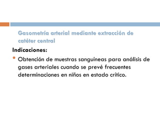 Gasometría arterial mediante extracción de
catéter central
Indicaciones:
• Obtención de muestras sanguíneas para análisis de
gases arteriales cuando se prevé frecuentes
determinaciones en niños en estado crítico.

 