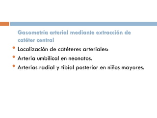 •
•
•

Gasometría arterial mediante extracción de
catéter central
Localización de catéteres arteriales:
Arteria umbilical en neonatos.
Arterias radial y tibial posterior en niños mayores.

 