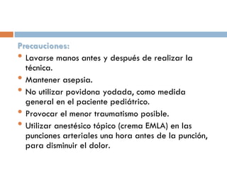 Precauciones:
• Lavarse manos antes y después de realizar la
técnica.
• Mantener asepsia.
• No utilizar povidona yodada, como medida
general en el paciente pediátrico.
• Provocar el menor traumatismo posible.
• Utilizar anestésico tópico (crema EMLA) en las
punciones arteriales una hora antes de la punción,
para disminuir el dolor.

 