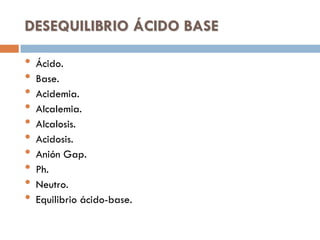DESEQUILIBRIO ÁCIDO BASE

•
•
•
•
•
•
•
•
•
•

Ácido.
Base.
Acidemia.
Alcalemia.
Alcalosis.
Acidosis.
Anión Gap.
Ph.
Neutro.
Equilibrio ácido-base.

 