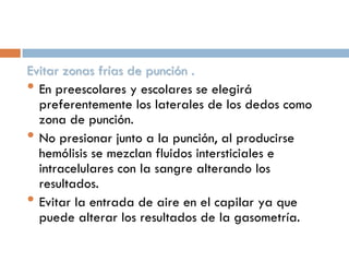 Evitar zonas frías de punción .
• En preescolares y escolares se elegirá
preferentemente los laterales de los dedos como
zona de punción.
• No presionar junto a la punción, al producirse
hemólisis se mezclan fluidos intersticiales e
intracelulares con la sangre alterando los
resultados.
• Evitar la entrada de aire en el capilar ya que
puede alterar los resultados de la gasometría.

 