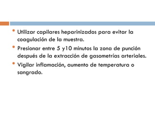 • Utilizar capilares heparinizados para evitar la
•
•

coagulación de la muestra.
Presionar entre 5 y10 minutos la zona de punción
después de la extracción de gasometrías arteriales.
Vigilar inflamación, aumento de temperatura o
sangrado.

 