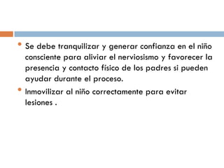 • Se debe tranquilizar y generar confianza en el niño
•

consciente para aliviar el nerviosismo y favorecer la
presencia y contacto físico de los padres si pueden
ayudar durante el proceso.
Inmovilizar al niño correctamente para evitar
lesiones .

 