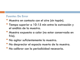 Fuentes De Error
• Muestra en contacto con el aire (sin tapón).
• Tiempo superior a 10-15 min entre la extracción y
el análisis de la muestra.
• Muestra expuesta a calor (no estar conservada en
frío).
• No agitar suficientemente la muestra.
• No despreciar el espacio muerto de la muestra.
• No calibrar con la periodicidad necesaria.

 