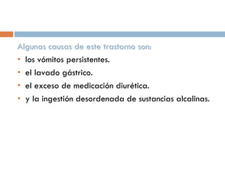 Algunas causas de este trastorno son:
• los vómitos persistentes.
• el lavado gástrico.
• el exceso de medicación diurética.
• y la ingestión desordenada de sustancias alcalinas.

 