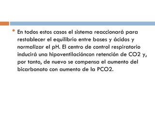 • En todos estos casos el sistema reaccionará para

restablecer el equilibrio entre bases y ácidos y
normalizar el pH. El centro de control respiratorio
inducirá una hipoventilacióncon retención de CO2 y,
por tanto, de nuevo se compensa el aumento del
bicarbonato con aumento de la PCO2.

 