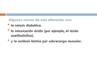 Algunas causas de esta alteración son:
• la cetosis diabética.
• la intoxicación ácida (por ejemplo, el ácido
acetilsalicilico).
• y la acidosis láctica por sobrecarga muscular.

 