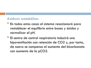 Acidosis metabólica:
• En todos estos casos el sistema reaccionará para
restablecer el equilibrio entre bases y ácidos y
normalizar el pH.
• El centro de control respiratorio inducirá una
hipoventilación con retención de CO2 y, por tanto,
de nuevo se compensa el aumento del bicarbonato
con aumento de la pCO2.

 