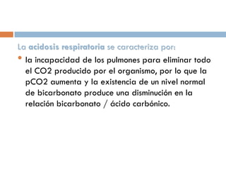 La acidosis respiratoria se caracteriza por:
• la incapacidad de los pulmones para eliminar todo
el CO2 producido por el organismo, por lo que la
pCO2 aumenta y la existencia de un nivel normal
de bicarbonato produce una disminución en la
relación bicarbonato / ácido carbónico.

 