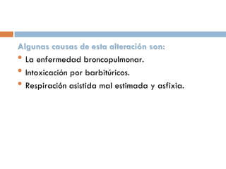 Algunas causas de esta alteración son:
• La enfermedad broncopulmonar.
• Intoxicación por barbitúricos.
• Respiración asistida mal estimada y asfixia.

 