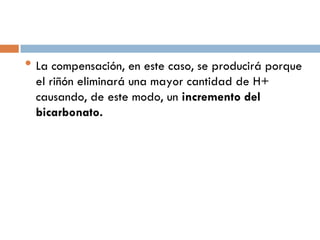 • La compensación, en este caso, se producirá porque
el riñón eliminará una mayor cantidad de H+
causando, de este modo, un incremento del
bicarbonato.

 