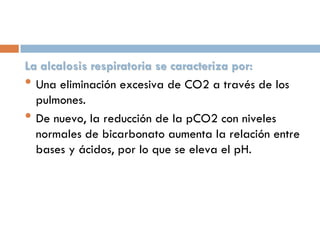 La alcalosis respiratoria se caracteriza por:
• Una eliminación excesiva de CO2 a través de los
pulmones.
• De nuevo, la reducción de la pCO2 con niveles
normales de bicarbonato aumenta la relación entre
bases y ácidos, por lo que se eleva el pH.

 