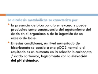 La alcalosis metabólicas se caracteriza por:
• la presencia de bicarbonato en exceso y puede
producirse como consecuencia del agotamiento del
ácido en el organismo o de la ingestión de un
exceso de base.
• En estas condiciones, un nivel aumentado de
bicarbonato se asocia a una pCO2 normal y el
resultado es un aumento en la relación bicarbonato
/ ácido carbónico, lógicamente con la elevación
del pH sistémico.

 