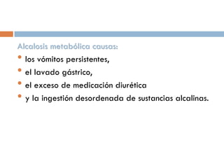 Alcalosis metabólica causas:
• los vómitos persistentes,
• el lavado gástrico,
• el exceso de medicación diurética
• y la ingestión desordenada de sustancias alcalinas.

 
