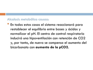 Alcalosis metabólica causas:
• En todos estos casos el sistema reaccionará para
restablecer el equilibrio entre bases y ácidos y
normalizar el pH. El centro de control respiratorio
inducirá una hipoventilación con retención de CO2
y, por tanto, de nuevo se compensa el aumento del
bicarbonato con aumento de la pCO2.

 