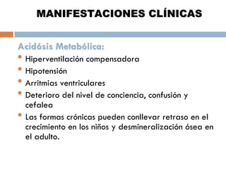 MANIFESTACIONES CLÍNICAS
Acidósis Metabólica:

• Hiperventilación compensadora
• Hipotensión
• Arritmias ventriculares
• Deterioro del nivel de conciencia, confusión y
•

cefalea
Las formas crónicas pueden conllevar retraso en el
crecimiento en los niños y desmineralización ósea en
el adulto.

 