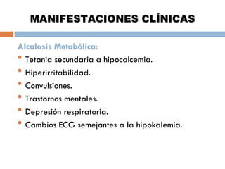 MANIFESTACIONES CLÍNICAS
Alcalosis Metabólica:
• Tetania secundaria a hipocalcemia.
• Hiperirritabilidad.
• Convulsiones.
• Trastornos mentales.
• Depresión respiratoria.
• Cambios ECG semejantes a la hipokalemia.

 