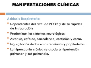 MANIFESTACIONES CLÍNICAS
Acidosis Respiratoria:
• Dependientes del nivel de PCO2 y de su rapidez
de instauración:
• Predominan los síntomas neurológicos:
• Asterixis, cefalea, somnolencia, confusión y coma.
• Ingurgitación de los vasos retinianos y papiledema.
• La hipercapnia crónica se asocia a hipertensión
pulmonar y cor pulmonale.

 