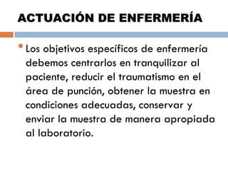ACTUACIÓN DE ENFERMERÍA

• Los objetivos específicos de enfermería

debemos centrarlos en tranquilizar al
paciente, reducir el traumatismo en el
área de punción, obtener la muestra en
condiciones adecuadas, conservar y
enviar la muestra de manera apropiada
al laboratorio.

 