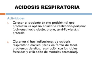 ACIDOSIS RESPIRATORIA
Actividades
1.
Colocar al paciente en una posición tal que
promueva un óptimo equilibrio ventilación-perfusión
(pulmones hacia abajo, prono, semi-Fowlers), si
procede.
2.

Observar si hay indicaciones de acidosis
respiratoria crónica (tórax en forma de tonel,
problemas de uñas, respiración con los labios
fruncidos y utilización de músculos accesorios).

 