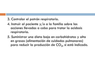 3. Controlar el patrón respiratorio.
4. Instruir al paciente y/o a la familia sobre las
acciones llevadas a cabo para tratar la acidosis
respiratoria.
5. Suministrar una dieta baja en carbohidratos y alta
en grasas (alimentación de cuidados pulmonares)
para reducir la producción de CO2, si está indicado.

 