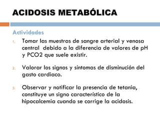 ACIDOSIS METABÓLICA
Actividades
1.
Tomar las muestras de sangre arterial y venosa
central debido a la diferencia de valores de pH
y PCO2 que suele existir.
2.

3.

Valorar los signos y síntomas de disminución del
gasto cardiaco.
Observar y notificar la presencia de tetania,
constituye un signo característico de la
hipocalcemia cuando se corrige la acidosis.

 
