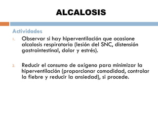 ALCALOSIS
Actividades
1.
Observar si hay hiperventilación que ocasione
alcalosis respiratoria (lesión del SNC, distensión
gastrointestinal, dolor y estrés).
2.

Reducir el consumo de oxígeno para minimizar la
hiperventilación (proporcionar comodidad, controlar
la fiebre y reducir la ansiedad), si procede.

 