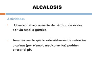 ALCALOSIS
Actividades
1.

2.

Observar si hay aumento de pérdida de ácidos
por vía renal o gástrica.
Tener en cuenta que la administración de sustancias
alcalinas (por ejemplo medicamentos) podrían
alterar el pH.

 