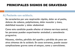 PRINCIPALES SIGNOS DE GRAVEDAD
A) Paciente con acidosis.
Se caracteriza por una respiración rápida, dolor en el pecho,
dolores de cabeza, palpitaciones, dolor muscular y ósea,
debilidad muscular y dolor abdominal.
Como esta condición puede afectar el sistema nervioso central,
las personas pueden experimentar ansiedad y somnolencia
progresiva.
Náuseas, vómitos, pérdida del apetito y pérdida de peso son
otros síntomas de la acidosis. En casos extremos, puede causar
complicaciones graves como el estupor, coma y convulsiones.

 