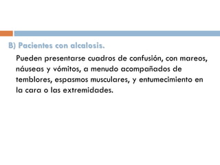 B) Pacientes con alcalosis.
Pueden presentarse cuadros de confusión, con mareos,
náuseas y vómitos, a menudo acompañados de
temblores, espasmos musculares, y entumecimiento en
la cara o las extremidades.

 