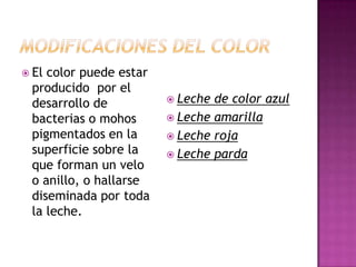 Modificaciones Del ColorEl color puede estar producido  por el desarrollo de bacterias o mohos pigmentados en la superficie sobre la que forman un velo o anillo, o hallarse diseminada por toda la leche.Leche de color azulLeche amarillaLeche rojaLeche parda