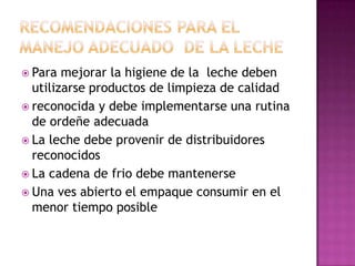Recomendaciones para el manejo adecuado  de la leche Para mejorar la higiene de la  leche deben utilizarse productos de limpieza de calidadreconocida y debe implementarse una rutina de ordeñe adecuadaLa leche debe provenir de distribuidores reconocidosLa cadena de frio debe mantenerse Una ves abierto el empaque consumir en el menor tiempo posible