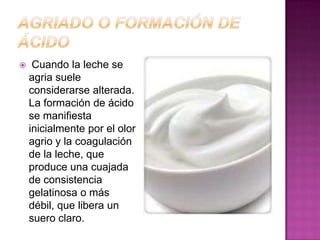 Agriado o Formación De ÁcidoCuando la leche se agria suele considerarse alterada. La formación de ácido se manifiesta inicialmente por el olor agrio y la coagulación de la leche, que produce una cuajada de consistencia gelatinosa o más débil, que libera un suero claro.