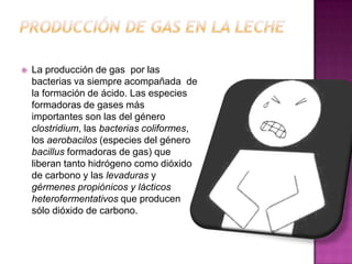 Producción De Gas en la lecheLa producción de gas  por las bacterias va siempre acompañada  de la formación de ácido. Las especies formadoras de gases más importantes son las del género clostridium, las bacterias coliformes, los aerobacilos (especies del género bacillus formadoras de gas) que liberan tanto hidrógeno como dióxido de carbono y las levaduras y gérmenes propiónicos y lácticos heterofermentativos que producen sólo dióxido de carbono.
