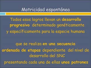Motricidad espontánea

   Todos esos logros llevan un desarrollo
   progresivo determinado genéticamente
  y específicamente para la especie humana


      que se realiza en una secuencia
ordenada de etapas dependiente del nivel de
             desarrollo del SNC
 presentando cada una de ellas unos patrones
 