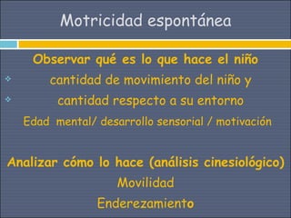Motricidad espontánea

     Observar qué es lo que hace el niño
       cantidad de movimiento del niño y
         cantidad respecto a su entorno
    Edad mental/ desarrollo sensorial / motivación


Analizar cómo lo hace (análisis cinesiológico)
                     Movilidad
                 Enderezamiento
 