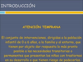 INTRODUCCIÓN




              ATENCIÓN TEMPRANA


El conjunto de intervenciones, dirigidas a la población
   infantil de 0 a 6 años, a la familia y al entorno, que
     tienen por objeto dar respuesta lo más pronto
         posible a las necesidades transitorias o
 permanentes que presentan los niños con trastornos
   en su desarrollo o que tienen riesgo de padecerlos.
 