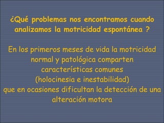 ¿Qué problemas nos encontramos cuando
   analizamos la motricidad espontánea ?

 En los primeros meses de vida la motricidad
        normal y patológica comparten
           características comunes
         (holocinesia e inestabilidad)
que en ocasiones dificultan la detección de una
              alteración motora
 
