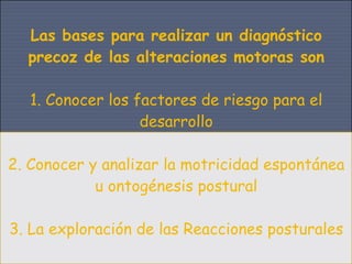 Las bases para realizar un diagnóstico
  precoz de las alteraciones motoras son

   1. Conocer los factores de riesgo para el
                   desarrollo

2. Conocer y analizar la motricidad espontánea
            u ontogénesis postural

3. La exploración de las Reacciones posturales
 