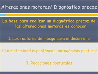 Alteraciones motoras/ Diagnóstico precoz

La base para realizar un diagnóstico precoz de
      las alteraciones motoras es conocer


   1. Los factores de riesgo para el desarrollo

2.La motricidad espontánea u ontogénesis postural


            3. Reacciones posturales
 