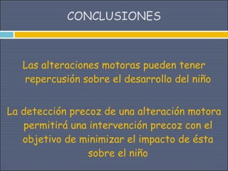 CONCLUSIONES



   Las alteraciones motoras pueden tener
   repercusión sobre el desarrollo del niño


La detección precoz de una alteración motora
   permitirá una intervención precoz con el
   objetivo de minimizar el impacto de ésta
                 sobre el niño
 