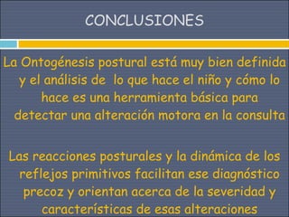 CONCLUSIONES

La Ontogénesis postural está muy bien definida
   y el análisis de lo que hace el niño y cómo lo
       hace es una herramienta básica para
  detectar una alteración motora en la consulta


Las reacciones posturales y la dinámica de los
  reflejos primitivos facilitan ese diagnóstico
   precoz y orientan acerca de la severidad y
      características de esas alteraciones
 