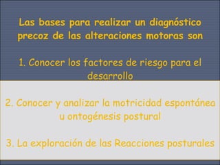 Las bases para realizar un diagnóstico
  precoz de las alteraciones motoras son

   1. Conocer los factores de riesgo para el
                   desarrollo

2. Conocer y analizar la motricidad espontánea
            u ontogénesis postural

3. La exploración de las Reacciones posturales
 