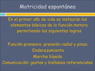 Motricidad espontánea

  En el primer año de vida se instauran los
   elementos básicos de la función motora
      permitiendo los siguientes logros


  Función prensora: prensión radial y pinza
               Enderezamiento
               Marcha bípeda
Comunicación: gestos y bisílabos referenciales
 
