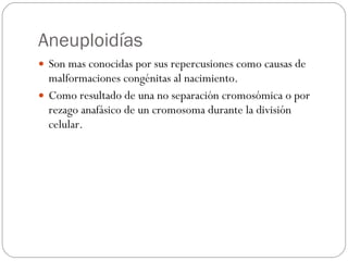 Aneuploidías Son mas conocidas por sus repercusiones como causas de malformaciones congénitas al nacimiento. Como resultado de una no separación cromosómica o por rezago anafásico de un cromosoma durante la división celular. 
