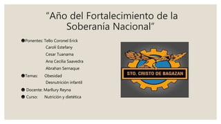 “Año del Fortalecimiento de la
Soberanía Nacional”
☻Ponentes: Tello Coronel Erick
Caroli Estefany
Cesar Tuanama
Ana Cecilia Saavedra
Abrahan Sernaque
☻Temas: Obesidad
Desnutrición infantil
☻ Docente: Marllury Reyna
☻ Curso: Nutrición y dietética
 